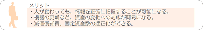 メリット：・人が変わっても、情報を正確に把握することが可能になる。・機器の更新など、資産の変化への対応が簡易になる。・減価償却費、固定資産数の適正化ができる。